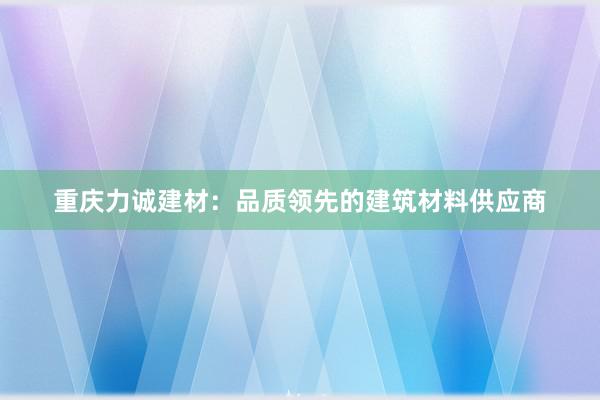 重庆力诚建材：品质领先的建筑材料供应商