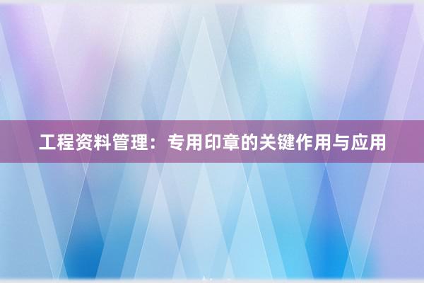 工程资料管理：专用印章的关键作用与应用