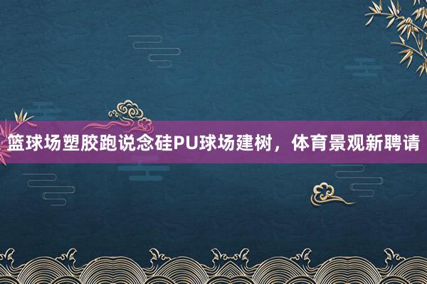 篮球场塑胶跑说念硅PU球场建树，体育景观新聘请